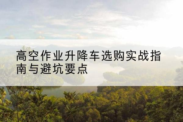 招远升降车怎么选-高空作业升降车选购实战指南与避坑要点