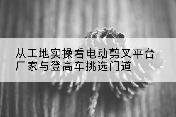 招远电动剪叉升降平台厂家-从工地实操看电动剪叉平台厂家与登高车挑选门道
