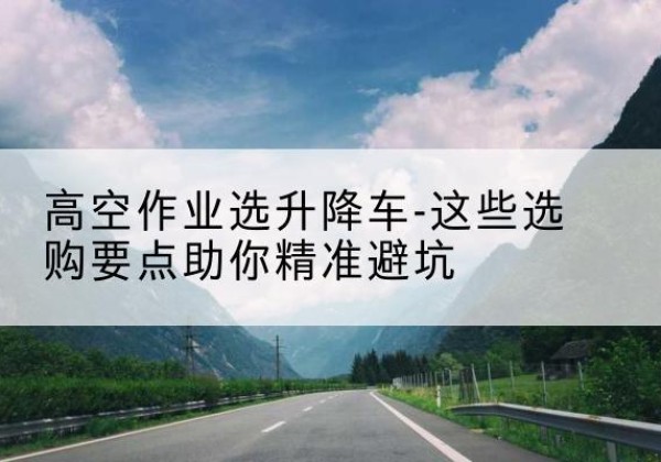 招远升降车厂家-高空作业选升降车-这些选购要点助你*避坑